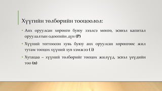 Хүүгийн төлбөрийн тооцоолол:
• Анх оруулсан хөрөнгө буюу зээлсэ мөнгө, эсввэл капитал
оруулалтын одоогийн дүн (P)
• Хүүний тогтоосон хувь буюу анх оруулсан хөрөнгөөс жил
тутам тооцох хүүний хув хэмжээ ( i)
• Хугацаа – хүүний төлбөрийг тооцох жилүүд, эсвэл үеүдийн
тоо (n)
 