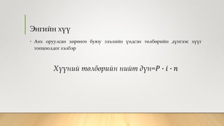 Энгийн хүү
• Анх оруулсан хөрөнгө буюу зээлийн үндсэн төлбөрийн дүнгээс хүүг
тооцоолдог хэлбэр
Хүүний төлбөрийн нийт дүн=𝑃 ∙ 𝑖 ∙ 𝑛
 