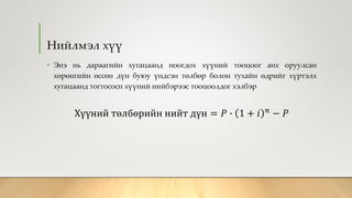 Нийлмэл хүү
• Энэ нь дараагийн хугацаанд ноогдох хүүний тооцоог анх оруулсан
хөрөнгийн өссөн дүн буюу үндсэн төлбөр болон тухайн өдрийг хүртэлх
хугацаанд тогтососн хүүний нийбэрээс тооцоолдог хэлбэр
Хүүний төлбөрийн нийт дүн = 𝑃 ∙ 1 + 𝑖 𝑛 − 𝑃
 