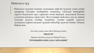 Нийлмэл хүү
• Нийлмэл хүүний тооцоог хугацааны хоёр ба түүнээс дээш үеийг
хамарсан зээлийн төлбөрийн тооцоонд, тэгэхдээ өнөөдрийг
хүртэл бодогдсон хүүг хараахан татан аваагүй, хадгаламж болгон
үлдээсэн нөхцөлд хэрэглэнэ. Энэ утгаараа нийлмэл хүү нь зөвхөн
зээлийн үндсэн төлбөр төдийгүй, тухайн өдрийг хүртэлх
хугацаанд хуримтлагдсан хүүний нийлбэр дүнгээс өгөөж тооцож
байгаа юм.
Английн эдийн засагч Жон Мейнард Кейнс
“ШИДТЭН”
Евроын нэр банк үндэслэгч Мэер Ротсилд
“ЕРТӨНЦИЙН НАЙМ ДАХЬ ГАЙХАМШИГ”
 