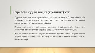 Нэрлэсэн хүү ба бодит (үр ашигт) хүү
• Хүүний хувь хэмжээг ерөнхийдээ жилээр тогтоодог боловч бизнесийн
практикт тооцоог улирал, сар, хагас жил, өдөр, цагаар гэх мэт хугацааны
агшин тутамд тооцоолох явдал ч байдаг.
• Эндээс нийлмэл хүүний анхны нэрлэсэн б гүйцэтгэлийн бодит хувь
хэмжээ нь ялгаатай болж хөрөнгө оруулалтын өгөөж өөрчлөгддөг.
• Энэ нь зөвхөн нийлмэл хүүтэй холбоотой асуудал бөгөөд харин энгийн
хүүний хувьд тооцоог жилд хэдэн удаа хийснээс хамаарч эцсийн дүн огт
өөрчлөгдөхгүй
 