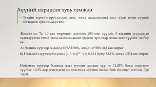 Хүүний нэрлэсэн хувь хэмжээ
• Тухайн хөрөнгө оруулалтаас авах, эсвэл хадгаламжид жил тутам төлөх хүүний
тогтоосон хувь хэмжээ юм.
Жишээ нь: Та 1,0 сая төгрөгийг жилийн 10%-ийн хүүтэй, 3 жилийн хугацаатай
хадгалуулсан гэвэл таны хадгаламжийн үндсэн дүн дээр нэмж авах хүүний төлбөр
нь:
А) Энгийн хүүгээр бодоход 10%*3=30%, эсвэл 1,0*30%=0,3 сая төгрөг
Б) Нийлмэл хүүгээр бодоход (1 + 0.1)3−1 = 0.331 буюу 33,1%, эсвэл 0,331 сая төгрөг
Нийлмэл хүүгээр бодоход жил тутмын дундаж хүү нь 11,03% болж нэрлэсэн
хүүгээс 1,03%-аар нэмэгдсэн нь нийлмэл хүүний нөлөө бий болсныг илтгэж буй
хэрэг.
 