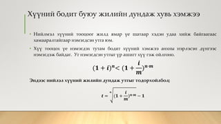 Хүүний бодит буюу жилийн дундаж хувь хэмжээ
• Нийлмэл хүүний тооцоог жилд ямар үе шатаар хэдэн удаа хийж байгаагаас
хамааралтайгаар нэмэгдсэн утга юм.
• Хүү тооцох үе нэмэгдэх тутам бодит хүүний хэмжээ анхны нэрлэсэн дүнгээс
нэмэгдэж байдаг. Уг нэмэгдсэн утгыг үр ашигт хүү гэж ойлгоно.
(𝟏 + 𝒊) 𝒏< (𝟏 +
𝒊
𝒎
) 𝒏∙𝒎
Эндээс нийлэл хүүний жилийн дундаж утгыг тодорхойлбол;
𝒕 =
𝒏
(𝟏 +
𝒊
𝒎
) 𝒏∙𝒎 − 𝟏
 