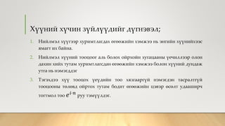Хүүний хүчин зүйлүүдийг дүгнэвэл;
1. Нийлмэл хүүгээр хуримтлагдах өгөөжийн хэмжээ нь энгийн хүүнийхээс
ямагт их байна.
2. Нийлмэл хүүний тооцоог аль болох ойрхойн хугацааны үечиллээр олон
дахин хийх тутам хуримтлагсдан өгөөжийн хэмжээ болон хүүний дундаж
утга нь нэмэгддэг
3. Тэгэхдээ хүү тооцох үеүдийн тоо хязгааргүй нэмэгдэн тасралтгүй
тооцооны төлөвд ойртох тутам бодит өгөөжийн цэвэр өсөлт удааширч
тогтмол тоо 𝑒 𝑖∙𝑛
руу тэмүүлдэг.
 