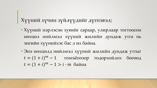 Хүүний хүчин зүйлүүдийг дүгнэвэл;
• Хүүний нэрлэсэн хувийг сараар, улирлаар тогтоосон
нөхцөл нийлмэл хүүний жилийн дундаж утга нь
энгийн хүүнийхэс бас л их байна.
• Энэ нөхцөлд нийлмэл хүүний жилийн дундаж утгыг
𝑡 = (1 + 𝑖) 𝑚
− 1 томъёогоор тодорхойлох бөгөөд
𝑡 = (1 + 𝑖) 𝑚
− 1 > 𝑖 ∙ 𝑚 байна
 