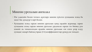 Мөнгөн урсгалын ангилал
• Нэг удаагийн болон тотмол дүнгээрх мөнгөн гүйлгээ хугацааны эхэнд ба
эцэст бас дундуур ч гарч болно.
• Хугацааны эхэнд гарсан мөнгөн урсгалын хувьд ердийн журмаар, харин
хугацааны эхэнд гарсан мөнгөн урсгалыг урьдчилж гарсан гэх бөгөөд үнэ
цэнийг нь тооцоолохдоо ердийн мөнгөн урсгалаас нэг нэгж үеэр илүү
хугацааг хамарч байгаа учраас (1+i) коэффициентээр үржүүлж тооцдог.
 