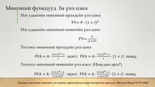 Мөнгөний функцууд ба үнэ цэнэ
Нэг удаагийн мөнгөний ирээдүйн үнэ цэнэ
FV= Р ∙ (1 + 𝑖) 𝑛
Нэг удаагийн мөнгөний өнөөгийн үнэ цэнэ
PV=
Р
(1+𝑖) 𝑛
Тогтмол мөнгөний ирээдүйн үнэ цэнэ
FVA = A ∙
(1+𝑖) 𝑛−1
𝑖
эцэст; FVA = A ∙
1+𝑖 𝑛−1
𝑖
∙ 1 + 𝑖 эхэнд;
Тогмтол мөнгөний өнөөгийн үнэ цэнэ (Инвудын арга*)
PVA = A ∙
(1+𝑖) 𝑛−1
𝑖∙(1+𝑖) 𝑛 эцэст; FVA = A ∙
1+𝑖 𝑛−1
𝑖∙(1+𝑖) 𝑛 ∙ 1 + 𝑖 эхэнд;
Тогтмол мөнгөний өнөөгийн үнэ цэнийг хураангуйлан шууд тооцоолох аргачлал, Вильям Инвуд (1771-1843)
 