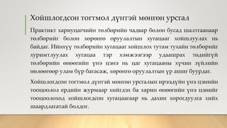 Хойшлогдсон тогтмол дүнтэй мөнгөн урсгал
Практикт хариуцагчийн төлбөрийн чадвар болон бусад шалтгаанаар
төлбөрийг болон хөрөнгө оруулалтын хугацааг хойшлуулах нь
байдаг. Ийнхүү төлбөрийн хугацааг хойшлох тутам тухайн төлбөрийг
хуримтлуулах хугацаа тэр хэмжээгээр удаашрах төдийгүй
төлбөрийн өнөөгийн үнэ цэнэ нь цаг хугацааны хүчин зүйлийн
нөлөөгөөр улам бүр багасаж, хөрөнгө оруулалтын үр ашиг буурдаг.
Хойшлогдсон тогтмол дүнтэй мөнгөн урсгалын ирээдүйн үнэ цэнийн
тооцоолол ердийн журмаар хийгдэх ба харин өнөөгийн үнэ цэнийг
тооцоолоход хойшлогдсон хугацаагаар нь дахин хорогдуулга хийх
шаардлагатай болдог.
 