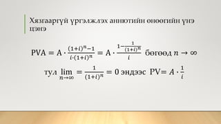 Хязгааргүй үргэлжлэх аннютийн өнөөгийн үнэ
цэнэ
PVA = A ∙
1+𝑖 𝑛−1
𝑖∙ 1+𝑖 𝑛 = A ∙
1−
1
(1+𝑖) 𝑛
𝑖
бөгөөд 𝑛 → ∞
тул lim
𝑛→∞
=
1
(1+𝑖) 𝑛 = 0 эндээс PV= 𝐴 ∙
1
𝑖
 
