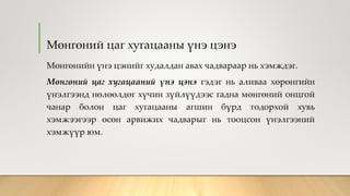 Мөнгөний цаг хугацааны үнэ цэнэ
Мөнгөнийн үнэ цэнийг худалдан авах чадвараар нь хэмждэг.
Мөнгөний цаг хугацааний үнэ цэнэ гэдэг нь аливаа хөрөнгийн
үнэлгээнд нөлөөлдөг хүчин зүйлүүдээс гадна мөнгөний онцгой
чанар болон цаг хугацааны агшин бүрд тодорхой хувь
хэмжээгээр өсөн арвижих чадварыг нь тооцсон үнэлгээний
хэмжүүр юм.
 