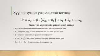 Хүүний хувийг үндэслэлтэй тогтоох
𝑅 = 𝑅𝑓 + 𝛽 ∙ 𝑅 𝑚 + 𝑅𝑓 + 𝑆1 + 𝑆2 + ⋯ 𝑆 𝑛
Капитал хөрөнгийн үнэлгээний загвар
• 𝑅𝑓 − хүлээгдэж буй өгөөжийн хамгийн бага, эрсдэл тооцоогүй хувь
• 𝑅 𝑚 −хөрөнгө оруулалтын өгөөжийн зах зээлийн дундаж хувь
• 𝛽 − хөрөнгө оруулалтын эрсдлийн коэффициент
• 𝛽 ∙ 𝑅 𝑚 + 𝑅𝑓 − эрсдлийн урамшуулал буюу эрсдлийг нөхөх хувь
• 𝑆1 + 𝑆2 + ⋯ 𝑆 𝑛 − бусад нэмэгдэл ба тохируулгууд
 