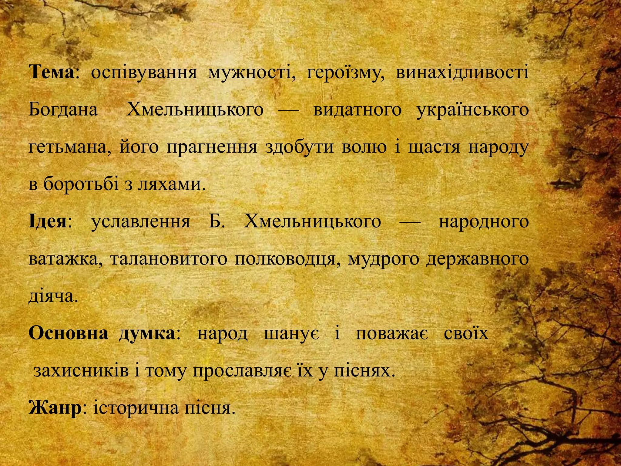 Тема: оспівування мужності, героїзму, винахідливості
Богдана Хмельницького — видатного українського
гетьмана, його прагнення здобути волю і щастя народу
в боротьбі з ляхами.
Ідея: уславлення Б. Хмельницького — народного
ватажка, талановитого полководця, мудрого державного
діяча.
Основна думка: народ шанує і поважає своїх
захисників і тому прославляє їх у піснях.
Жанр: історична пісня.
 