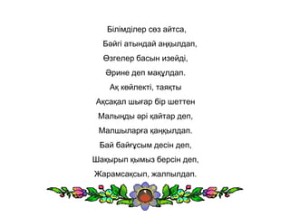 Білімділер сөз айтса,
Бәйгі атындай аңқылдап,
Өзгелер басын изейді,
Әрине деп мақұлдап.
Ақ көйлекті, таяқты
Ақсақал шығар бір шеттен
Малыңды әрі қайтар деп,
Малшыларға қаңқылдап.
Бай байғұсым десін деп,
Шақырып қымыз берсін деп,
Жарамсақсып, жалпылдап.
 