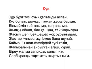 Күз
Сұр бұлт түсі суық қаптайды аспан,
Күз болып, дымқыл тұман жерді басқан.
Білмеймін тойғаны ма, тоңғаны ма,
Жылқы ойнап, бие қашқан, тай жарысқан.
Жасыл шөп, бәйшешек жоқ бұрынғыдай,
Жастар күлмес, жүгірмес бала шулай.
Қайыршы шал-кемпірдей түсі кетіп,
Жапырағынан айрылған ағаш, қурай.
Біреу малма сапсиды, салып иін,
Салбыраңқы тартыпты жыртық киім.
 