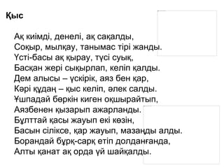 Қыс
Ақ киімді, денелі, ақ сақалды,
Соқыр, мылқау, танымас тірі жанды.
Үсті-басы ақ қырау, түсі суық,
Басқан жері сықырлап, келіп қалды.
Дем алысы – үскірік, аяз бен қар,
Кәрі құдаң – қыс келіп, әлек салды.
Ұшпадай бөркін киген оқшырайтып,
Аязбенен қызарып ажарланды.
Бұлттай қасы жауып екі көзін,
Басын сіліксе, қар жауып, мазаңды алды.
Борандай бұрқ-сарқ етіп долданғанда,
Алты қанат ақ орда үй шайқалды.
 