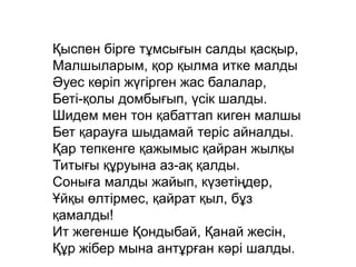 Қыспен бірге тұмсығын салды қасқыр,
Малшыларым, қор қылма итке малды
Әуес көріп жүгірген жас балалар,
Беті-қолы домбығып, үсік шалды.
Шидем мен тон қабаттап киген малшы
Бет қарауға шыдамай теріс айналды.
Қар тепкенге қажымыс қайран жылқы
Титығы құруына аз-ақ қалды.
Соныға малды жайып, күзетіңдер,
Ұйқы өлтірмес, қайрат қыл, бұз
қамалды!
Ит жегенше Қондыбай, Қанай жесін,
Құр жібер мына антұрған кәрі шалды.
 