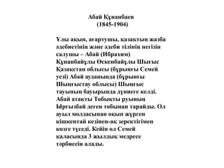 Абай Құнанбаев
(1845-1904)
Ұлы ақын, ағартушы, қазақтың жазба
әдебиетінің және әдеби тілінің негізін
салушы – Абай (Ибрахим)
Құнанбайұлы Өскенбайұлы Шығыс
Қазақстан облысы (бұрынғы Семей
уезі) Абай ауданында (бұрынғы
Шыңғыстау облысы) Шыңғыс
тауының бауырында дүниеге келді.
Абай атақты Тобықты руының
Ырғызбай деген тобынан тарайды. Ол
ауыл молдасынан оқып жүрген
кішкентай кезінен-ақ зеректігімен
көзге түседі. Кейін ол Семей
қаласында 3 жылдық медресе
тәрбиесін алады.
 