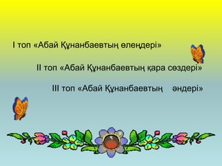 І топ «Абай Құнанбаевтың өлеңдері»
ІІ топ «Абай Құнанбаевтың қара сөздері»
ІІІ топ «Абай Құнанбаевтың әндері»
 