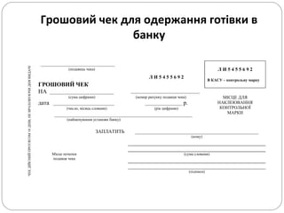 Грошовий чек для одержання готівки в
банку
ЧЕКДІЙСНИЙПРОТЯГОМ10ДНІВ,НЕВРАХОВУЮЧИДНЯВИДАЧІ
______________________________
Л И 5 4 5 5 6 9 2
В КАСУ – контрольну марку
(подавець чека)
ГРОШОВИЙ ЧЕК
Л И 5 4 5 5 6 9 2
НА __________________________ ____________________________
(сума цифрами) (номер рахунку подавця чека) МІСЦЕ ДЛЯ
НАКЛЕЮВАННЯ
КОНТРОЛЬНОЇ
МАРКИ
дата _______________________________ ___________________ р.
(число, місяць словами) (рік цифрами)
________________________________________________________
(найменування установи банку)
ЗАПЛАТИТЬ __________________________________________________
(кому)
Місце печатки
подавця чека
(сума словами)
(підписи)
 