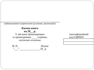 (найменування підприємства (установи, організації))
Касова книга
на 20__ р.
У цій книзі пронумеровано Ідентифікаційний
та прошнуровано ____ сторінок, код ЄДРПОУ
опечатано печаткою
М. П. Підпис
"___" ________________ 20_ р.
 