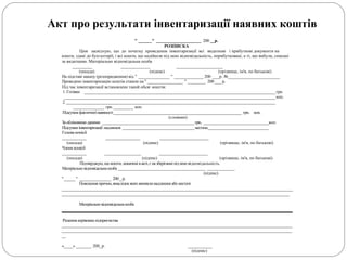 " ______" ____________________ 200 __р.
РОЗПИСКА
Цим засвідчую, що до початку проведення інвентаризації всі видаткові і прибуткові документи на
кошти, здані до бухгалтерії, і всі кошти, що надійшли під мою відповідальність, оприбутковані, а ті, що вибули, списані
за видатками. Матеріально відповідальна особа
_________ _____________ _____________________
(посада) (підпис) (прізвище, ім'я, по батькові)
На підставі наказу (розпорядження) від " ______________ " _____________ 200 ___р. №_______________________
Проведено інвентаризацію коштів станом на "________________ " ________ 200 ___ р.
Під час інвентаризації встановлено такий обсяг коштів:
1. Готівки _____________________________________________________________________________________ грн.
______________________________________________________________________________________________ коп.
2. _____________________________________________________________________________________________
______________ грн. _________ коп.
Підсумокфактичноїнаявності_________________________________________________________ грн. коп.
(словами)
Заобліковими даними _________________________________________грн.. _____________________________коп.
Підсумкиінвентаризації:надлишок ________________________________нестача___________________________
Голова комісії
____________ _________________ ________________________
(посада) (підпис) (прізвище, ім'я, по батькові)
Члени комісії
____________ __________________ ________________________
(посада) (підпис) (прізвище, ім'я, по батькові)
Підтверджую,щокошти,зазначенівакті,єназберіганніпідмоювідповідальність.
Матеріальновідповідальнаособа _______________________________________ _____________
(підпис)
"_____" ______________ 200_р.
Пояснення причин,внаслідокякихвиниклинадлишкиабо нестачі
_____________________________________________________________________________________________________________________
___________________________________________________________________________________________________________________
Матеріальновідповідальнаособа
Рішення керівникапідприємства
___________________________________________________________________________________________________________________
___________________________________________________________________________________________________________________
__
«____» _______ 200_р. ___________
(підпис)
Акт про результати інвентаризації наявних коштів
 