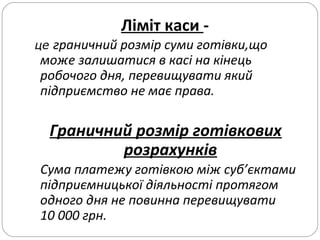 Ліміт каси -
це граничний розмір суми готівки,що
може залишатися в касі на кінець
робочого дня, перевищувати який
підприємство не має права.
Граничний розмір готівкових
розрахунків
Сума платежу готівкою між суб’єктами
підприємницької діяльності протягом
одного дня не повинна перевищувати
10 000 грн.
 