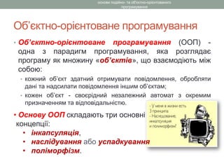 Об’єктно-орієнтоване програмування
• Об’єктно-орієнтоване програмування (ООП) -
одна з парадигм програмування, яка розглядає
програму як множину «об’єктів», що взаємодіють між
собою:
• кожний об’єкт здатний отримувати повідомлення, обробляти
дані та надсилати повідомлення іншим об’єктам;
• кожен об’єкт - своєрідний незалежний автомат з окремим
призначенням та відповідальністю.
основи подійно- та об'єктно-орієнтованого
програмування
• Основу ООП складають три основні
концепції:
• інкапсуляція,
• наслідування або успадкування
• поліморфізм.
 