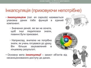 Інкапсуляція (приховуючи непотрібне)
• Інкапсуляцією (лат. en capsula) називається
упаковка даних і/або функцій в єдиний
компонент.
основи подійно- та об'єктно-орієнтованого
програмування
• Значення речей, які ви не хочете,
щоб інші люди/класи знали,
повинні бути приховані.
• Наприклад, вчителю не потрібно
знати, як учень готувався до уроку.
Він більше зацікавлений в
кінцевому результаті.
• Основна мета інкапсуляції – захист об'єктів від
несанкціонованого доступу до даних.
 