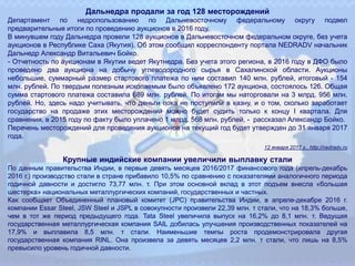 Дальнедра продали за год 128 месторождений
Департамент по недропользованию по Дальневосточному федеральному округу подвел
предварительные итоги по проведению аукционов в 2016 году.
В минувшем году Дальнедра провели 128 аукционов в Дальневосточном федеральном округе, без учета
аукционов в Республике Саха (Якутия). Об этом сообщил корреспонденту портала NEDRADV начальник
Дальнедр Александр Витальевич Бойко.
- Отчетность по аукционам в Якутии ведет Якутнедра. Без учета этого региона, в 2016 году в ДФО было
проведено два аукциона на добычу углеводородного сырья в Сахалинской области. Аукционы
небольшие, суммарный размер стартового платежа по ним составил 140 млн. рублей, итоговый - 154
млн. рублей. По твердым полезным ископаемым было объявлено 172 аукциона, состоялось 126. Общая
сумма стартового платежа составила 689 млн. рублей. По итогам мы наторговали на 3 млрд. 956 млн.
рублей. Но, здесь надо учитывать, что деньги пока не поступили в казну, и о том, сколько заработает
государство на продаже этих месторождений можно будет судить только к концу I квартала. Для
сравнения, в 2015 году по факту было уплачено 1 млрд. 568 млн. рублей, - рассказал Александр Бойко.
Перечень месторождений для проведения аукционов на текущий год будет утвержден до 31 января 2017
года.
12 января 2017 г., http://nedradv.ru
Крупные индийские компании увеличили выплавку стали
По данным правительства Индии, в первые девять месяцев 2016/2017 финансового года (апрель-декабрь
2016 г.) производство стали в стране прибавило 10,5% по сравнению с показателями аналогичного периода
годичной давности и достигло 73,77 млн. т. При этом основной вклад в этот подъем внесла «большая
шестерка» национальных металлургических компаний, государственных и частных.
Как сообщает Объединенный плановый комитет (JPC) правительства Индии, в апреле-декабре 2016 г.
компании Essar Steel, JSW Steel и JSPL в совокупности произвели 22,39 млн. т стали, что на 18,3% больше,
чем в тот же период предыдущего года. Tata Steel увеличила выпуск на 16,2% до 8,1 млн. т. Ведущая
государственная металлургическая компания SAIL добилась улучшения производственных показателей на
17,9% и выплавила 8,5 млн. т стали. Наименьшие темпы роста продемонстрировала другая
государственная компания RINL. Она произвела за девять месяцев 2,2 млн. т стали, что лишь на 8,5%
превысило уровень годичной давности.
 
