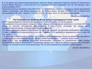 В то же время, все прочие металлургические компании Индии завершили период в минусе. В совокупности
они выплавили 39,9 млн. т стали или 54,1% от общенационального показателя. Это на 1,3% меньше, чем в
апреле-декабре 2015 г.
Правительственных экспертов также беспокоит, что потребление стальной продукции в стране расширяется
намного медленнее, чем объем производства. За первые девять месяцев 2016/2017 ф.г. в Индии было
использовано 61,61 млн. т проката, что всего на 3,3% больше, чем в тот же период годом ранее.
Подробнее на http://metalinfo.ru
На Солнцевском разрезе за год добыли рекордные 4 млн т угля
В 2017 году руководство компании запланировало сохранить добычу на том же уровне.
«Солнцевский угольный разрез» (входит в состав «Восточной горнорудной компании») по итогам 2016 года
добыл на участках Солнцевского месторождения 4 млн т угля, установив тем самым новый
производственный рекорд, сообщает пресс‐служба компании.
По словам директора разреза Игоря Ковача, по плану на прошлый год, горнякам необходимо было добыть
3,5 млн т, однако этого результата достигли уже 1 декабря. К 30 декабря на предприятии добыли еще 500
тыс. т угля.
— В 2017 году в планах добыть столько же — 4 млн т угля. Коэффициент вскрыши увеличится, для добычи
1 т угля придется снять больше породы. Но мы к этому подготовлены, — сообщил Игорь Ковач.
Также в 2017 году предприятие продолжит реализовывать программу по приобретению новой техники,
запланирована покупка бульдозеров и погрузчиков. Кроме того, к весне на объекте планируется установить
и запустить станцию очистки технической воды. На эти цели предприятие направит 42 млн рублей.
13.01.2017 http://nedradv.ru/
 