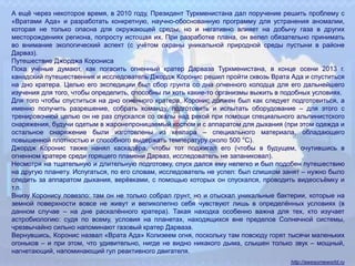 А ещё через некоторое время, в 2010 году, Президент Туркменистана дал поручение решить проблему с
«Вратами Ада» и разработать конкретную, научно-обоснованную программу для устранения аномалии,
которая не только опасна для окружающей среды, но и негативно влияет на добычу газа в других
месторождениях региона, попросту истощая их. При разработке плана, он велел обязательно принимать
во внимание экологический аспект (с учётом охраны уникальной природной среды пустыни в районе
Дарваз).
Путешествие Джорджа Корониса
Пока учёные думают, как погасить огненный кратер Дарваза Туркменистана, в конце осени 2013 г.
канадский путешественник и исследователь Джордж Коронис решил пройти сквозь Врата Ада и спуститься
на дно кратера. Целью его экспедиции был сбор грунта со дна огненного колодца для его дальнейшего
изучения для того, чтобы определить, способны ли хоть какие-то организмы выжить в подобных условиях.
Для того чтобы спуститься на дно огненного кратера, Коронис должен был как следует подготовиться, а
именно получить разрешение, собрать команду, подготовить и испытать оборудование – для этого с
тренировочной целью он не раз спускался со скалы над рекой при помощи специального альпинистского
снаряжения, будучи одетым в жаронепроницаемый костюм и с аппаратом для дыхания (при этом одежда и
остальное снаряжение были изготовлены из кевлара – специального материала, обладающего
повышенной плотностью и способного выдержать температуру около 500 °C).
Джордж Коронис также нанял каскадёра, чтобы тот поджигал его (чтобы в будущем, очутившись в
огненном кратере среди горящего пламени Дарваз, исследователь не запаниковал).
Несмотря на тщательную и длительную подготовку, спуск дался ему нелегко и был подобен путешествию
на другую планету. Испугаться, по его словам, исследователь не успел: был слишком занят – нужно было
следить за аппаратом дыхания, верёвками, с помощью которых он спускался, проводить видеосъёмку и
т.п.
Внизу Коронису повезло: там он не только собрал грунт, но и отыскал уникальные бактерии, которые на
земной поверхности вовсе не живут и великолепно себя чувствуют лишь в определённых условиях (в
данном случае – на дне раскалённого кратера). Такая находка особенно важна для тех, кто изучает
астробиологию: судя по всему, условия на планетах, находящихся вне пределов Солнечной системы,
чрезвычайно сильно напоминают газовый кратер Дарваза.
Вернувшись, Коронис назвал «Врата Ада» Колизеем огня, поскольку там повсюду горят тысячи маленьких
огоньков – и при этом, что удивительно, нигде не видно никакого дыма, слышен только звук – мощный,
нагнетающий, напоминающий гул реактивного двигателя.
http://awesomeworld.ru
 