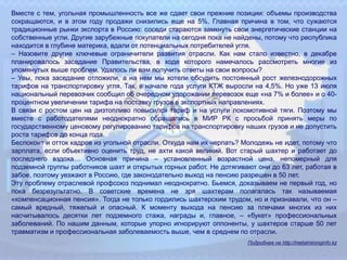 Вместе с тем, угольная промышленность все же сдает свои прежние позиции: объемы производства
сокращаются, и в этом году продажи снизились еще на 5%. Главная причина в том, что сужаются
традиционные рынки экспорта в Россию: соседи стараются замкнуть свои энергетические станции на
собственные угли. Другие зарубежные покупатели на сегодня пока не найдены, потому что республика
находится в глубине материка, вдали от потенциальных потребителей угля.
– Назовите другие ключевые ограничители развития отрасли. Как нам стало известно, в декабре
планировалось заседание Правительства, в ходе которого намечалось рассмотреть многие из
упомянутых выше проблем. Удалось ли вам получить ответы на свои вопросы?
– Увы, пока заседание отложили, а на нем мы хотели обсудить постоянный рост железнодорожных
тарифов на транспортировку угля. Так, в начале года услуги КТЖ выросли на 4,5%. Но уже 13 июля
национальный перевозчик сообщил об очередном удорожании перевозок еще «на 7% и более» и о 40-
процентном увеличении тарифа на поставку грузов в экспортных направлениях.
В связи с ростом цен на дизтопливо повысился тариф и на услуги локомотивной тяги. Поэтому мы
вместе с работодателями неоднократно обращались в МИР РК с просьбой принять меры по
государственному ценовому регулированию тарифов на транспортировку наших грузов и не допустить
роста тарифов до конца года.
Беспокоит и отток кадров из угольной отрасли. Откуда нам их черпать? Молодежь не идет, потому что
зарплата, если объективно оценить труд, не ахти какой великий. Вот старый шахтер и работает до
последнего вздоха… Основная причина – установленный возрастной ценз, непомерный для
подземной группы работников шахт и открытых горных работ. Не дотягивают они до 63 лет, работая в
забое, поэтому уезжают в Россию, где законодательно выход на пенсию разрешен в 50 лет.
Эту проблему отраслевой профсоюз поднимал неоднократно. Бьемся, доказываем не первый год, но
пока безрезультатно. В советские времена не зря шахтерам полагалась так называемая
«компенсационная пенсия». Тогда не только гордились шахтерским трудом, но и признавали, что он –
самый вредный, тяжелый и опасный. К моменту выхода на пенсию за плечами многих из них
насчитывалось десятки лет подземного стажа, награды и, главное, – «букет» профессиональных
заболеваний. По нашим данным, которые упорно игнорируют оппоненты, у шахтеров старше 50 лет
травматизм и профессиональная заболеваемость выше, чем в среднем по отрасли.
Подробнее на http://metalmininginfo.kz
 