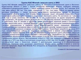 Группа KAZ Minerals закрыла шахту в ВКО
Группа KAZ Minerals завершила добычные работы на Юбилейно-Снегирихинской шахте в Восточно-
Казахстанской области в связи с полной отработкой балансовых запасов, сообщила компания.
«Юбилейно-Снегирихинский рудник — самый маленький рудник в составе группы. За 9 месяцев 2016
года здесь добыто 392 тыс. тонн руды, содержащей 7,1 тыс. тонн меди. Работа на руднике велась
вахтовым способом», — сказал менеджер департамента корпоративных связей по Восточно-
Казахстанской области группы KAZ Minerals Ермек Дюзкенев, пишет «Интерфакс-Казахстан». После
прекращения добычных работ проведена оптимизация персонала шахты. По состоянию на 1 декабря
2016 года в штате числилось 158 человек, 35 из них трудоустроены на другие предприятия ТОО
«Востокцветмет», 59 человек приняли решение уйти по собственному желанию. Оптимизация коснулась
27 работников. Еще 37 человек в настоящее время обеспечивают охранный режим и контролируют
системы водоотлива шахты, трудовые договора с ними продлены до окончания ликвидационных работ.
Согласно утвержденному в компании плану, разрабатывается проект ликвидации Юбилейно-
Снегирихинского месторождения, ведутся работы по списанию запасов, передислокации самоходного и
стационарного оборудования на другие предприятия компании. Проект будет разработан до конца 2017
года, непосредственные работы по ликвидации месторождения в рамках утвержденного проекта
завершатся в первом квартале 2019 года. На Юбилейно-Снегирихинской шахте добывалась закрытым
способом полиметаллическая медно-цинковая и свинцовая руда. Переработка руд производилась на
Николаевской обогатительной фабрике. Шахта входит в состав ТОО «Востокцветмет» и расположена в
Глубоковском районе области. Месторождение открыто в 1959 году, разведано и передано на баланс
государству в 1975 году. Ввод в эксплуатацию осуществлен в 2002 году. KAZ Minerals — один из ведущих
производителей меди в Казахстане, владеет 5 действующими рудниками и 4 обогатительными
фабриками. Компания также производит значительные объемы цинка, серебра и золота в качестве
попутной продукции. Акции KAZ Minerals PLC котируются на Лондонской, Казахстанской и Гонконгской
фондовых биржах.
13 января 2017 http://metalmininginfo.kz
 