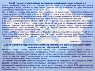 Китай планирует дальнейшее сокращение металлургических мощностей
Власти провинции Хэбэй и города Таншаня, которые являются крупнейшими центрами черной
металлургии в Китае, приняли на себя новые обязательства по выведению из строя избыточных
мощностей по производству чугуна и стали в 2017 г.
Так, в Хэбэе в текущем году должны быть выведены из эксплуатации предприятия совокупной
производительностью 16,24 млн. т чугуна и 15,62 млн. т стали в год. Кроме того, власти провинции
обещают ликвидировать четыре компании-«зомби», под которыми понимаются хронически убыточные
фирмы, принципиально не способные вернуться к прибыльности и рассчитаться с долгами.
В Таншане, «металлургической столице» КНР, в 2017 г. должны быть закрыты мощности по выплавке
9,33 млн. т чугуна и 8,6 млн. т стали в год. Основной причиной их ликвидации городские власти
называют тяжелую экологическую обстановку в городе. В первую декаду января содержание
мелкодисперсной пыли размером 2,5 микрон в воздухе Таншаня превышало национальные
экологические стандарты более чем в 9 раз.
В течение 2016 г. в провинции Хэбэй должны были быть закрыты мощности по выплавке 14,22 млн. т
стали в год. Эта задача была перевыполнена уже к концу октября прошлого года. Власти Таншаня
обещали закрыть в 2013-2017 гг. 40 млн. т мощностей. По состоянию на ноябрь 2016 г. этот показатель
составлял 31,86 млн. т.
09 января 2017 г., http://metalinfo.ru
Lucapa Diamond определила приоритетное направление бурения на новом участке
алмазного проекта Орапа в Ботсване
Компания Lucapa Diamond подвела итоги первого этапа геологоразведочных работ в зоне F,
находящейся в пределах алмазного месторождения Орапа в Ботсване. Результаты гравиметрических
исследований, геохимического анализа грунта и электромагнитного зондирования показали, что на
одном из участков зоны F расположены хорошо выраженные магнитные аномалии, занимающие
площадь триста пятьдесят на сто пятьдесят метров.
Это помогло специалистам компании определить приоритетное направление для следующих стадий
разведочного бурения. Главным объектом будущих исследований станет участок AN01.
Исследования, проведенные на двух других участка зоны F, показали, что участок BK38 характеризуется
как узкий дайк, а участок BK14 - как обычная кимберлитовая трубка, новые ответвления у которой
найдены не были.
 