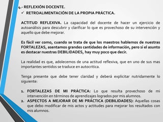 4.- REFLEXIÓN DOCENTE.
 RETROALIMENTACIÓN DE LA PROPIA PRÁCTICA.
ACTITUD REFLEXIVA. La capacidad del docente de hacer un ejercicio de
autoanálisis para descubrir y clarificar lo que es provechoso de su intervención y
aquello que debe mejorar.
Es fácil ver como, cuando se trata de que los maestros hablemos de nuestras
FORTALEZAS, asentamos grandes cantidades de información, pero si el asunto
es destacar nuestras DEBILIDADES, hay muy poco que decir.
La realidad es que, adolecemos de una actitud reflexiva, que en uno de sus mas
importantes sentidos se traduce en autocritica.
Tenga presente que debe tener claridad y deberá explicitar nutridamente lo
siguiente:
1. FORTALEZAS DE MI PRÁCTICA: Lo que resulta provechoso de mi
intervención en términos de aprendizajes logrados por mis alumnos.
2. ASPECTOS A MEJORAR DE MI PRÁCTICA (DEBILIDADES): Aquellas cosas
que debo modificar de mis actos y actitudes para mejorar los resultados con
mis alumnos.
 