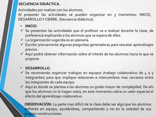 SECUENCIA DIDÁCTICA.
• INICIO.
 Se presentan las actividades que el profesor va a realizar durante la clase, de
preferencia explicando a los alumnos que se espera de ellos.
 La organización sugerida es en plenaria.
 Escribir previamente algunas preguntas generadoras para rescatar aprendizajes
previos.
 Aquí podrá obtener información sobre el interés de los alumnos hacia lo que se
propone.
• DESARROLLO.
 Se recomienda organizar trabajos en equipos (trabajo colaborativo de 4 a 5
integrantes) para que implique relaciones e intercambios mas cercanos entre
los integrantes de cada equipo.
 Aquí es donde se plantea a los alumnos un grado mayor de complejidad. De ahí
que los alumnos no lo hagan solos; en este momento cobra un valor especial el
efecto del aprendizaje colaborativo.
Actividades por realizar con los alumnos.
Al proponer las actividades se pueden organizar en 3 momentos: INICIO,
DESARROLLOY CIERRE. (Secuencia didáctica).
OBSERVACIÓN: La parte mas difícil de la clase debe ser algo que los alumnos
enfrente en equipo, ayudándose, compartiendo y no en la soledad de sus
propias construcciones.
 