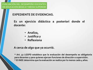 Es un ejercicio didáctico a posteriori donde el
docente:
• Analiza,
• Justifica y
• Reflexiona
A cerca de algo que ya ocurrió.
EVALUACIÓN DEL DESEMPEÑO DOCENTES
DE EDUCACIÓN BÁSICAY MEDIA SUPERIOR
EXPEDIENTE DE EVIDENCIAS.
* Art. 52 LGSPD establece que la evaluación del desempeño es obligatoria
para docentes y para quienes ejerzan funciones de dirección o supervisión.
* El INEE determina que la evaluación se realice por lo menos cada 4 años.
 