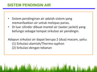 • Sistem pendinginan air adalah sistem yang
memanfaatkan air untuk melepas panas.
• Di luar silinder dibuat mantel air (water jacket) yang
befungsi sebagai tempat sirkulasi air pendingin.
Adapun sirkulasi air dapat berupa 2 (dua) macam, yaitu:
(1) Sirkulasi alamiah/Thermo-syphon
(2) Sirkulasi dengan tekanan
SISTEM PENDINGIN AIR
 