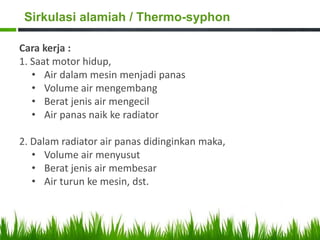 Cara kerja :
1. Saat motor hidup,
• Air dalam mesin menjadi panas
• Volume air mengembang
• Berat jenis air mengecil
• Air panas naik ke radiator
2. Dalam radiator air panas didinginkan maka,
• Volume air menyusut
• Berat jenis air membesar
• Air turun ke mesin, dst.
Sirkulasi alamiah / Thermo-syphon
 