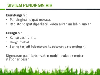 Keuntungan :
• Pendinginan dapat merata.
• Radiator dapat diperkecil, karen aliran air lebih lancar.
Kerugian :
• Konstruksi rumit.
• Harga mahal.
• Sering terjadi kebocoran-kebocoran air pendingin.
Digunakan pada kebanyakan mobil, truk dan motor
stationer besar.
SISTEM PENDINGIN AIR
 