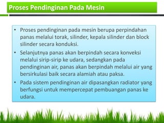 Proses Pendinginan Pada Mesin
• Proses pendinginan pada mesin berupa perpindahan
panas melalui torak, silinder, kepala silinder dan block
silinder secara konduksi.
• Selanjutnya panas akan berpindah secara konveksi
melalui sirip-sirip ke udara, sedangkan pada
pendinginan air, panas akan berpindah melalui air yang
bersirkulasi baik secara alamiah atau paksa.
• Pada sistem pendinginan air dipasangkan radiator yang
berfungsi untuk mempercepat pembuangan panas ke
udara.
 