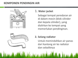 KOMPONEN PENDINGIN AIR
1. Water jacket
Sebagai tempat peredaran air
di dalam mesin (blok silinder
dan kepala silinder), yang
dialirkan ke tempat yang
memerlukan pendinginan.
2. Selang radiator
Untuk memindahkan air panas
dari kantong air ke radiator
dan sebaliknya
 