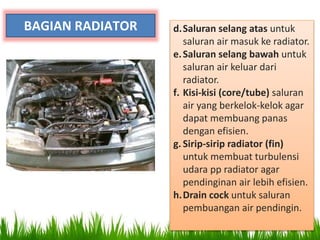 BAGIAN RADIATOR d.Saluran selang atas untuk
saluran air masuk ke radiator.
e.Saluran selang bawah untuk
saluran air keluar dari
radiator.
f. Kisi-kisi (core/tube) saluran
air yang berkelok-kelok agar
dapat membuang panas
dengan efisien.
g. Sirip-sirip radiator (fin)
untuk membuat turbulensi
udara pp radiator agar
pendinginan air lebih efisien.
h.Drain cock untuk saluran
pembuangan air pendingin.
 