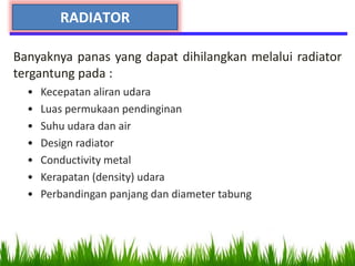 Banyaknya panas yang dapat dihilangkan melalui radiator
tergantung pada :
• Kecepatan aliran udara
• Luas permukaan pendinginan
• Suhu udara dan air
• Design radiator
• Conductivity metal
• Kerapatan (density) udara
• Perbandingan panjang dan diameter tabung
RADIATOR
 