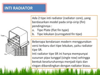 INTI RADIATOR
Ada 2 tipe inti radiator (radiator core), yang
berdasarkan model pada sirip-sirip (fin)
pendinginnya :
a. Tipe Plate (flat fin type)
b. Tipe lekukan (currogated fin tipe)
Beberapa kendaraan modern menggunakan
versi terbaru dari tipe lekukan, yaitu radiator
tipe SR.
Inti radiator tipe SR ini hanya mempunyai
susunan pipa tunggal (single row) sehingga
bentuk keseluruhannya menjadi tipis dan
ringan dibandingkan dengan radiator biasa.
 