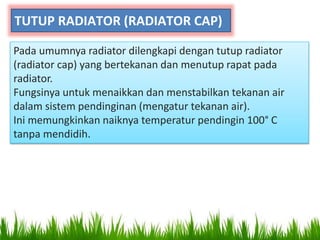 TUTUP RADIATOR (RADIATOR CAP)
Pada umumnya radiator dilengkapi dengan tutup radiator
(radiator cap) yang bertekanan dan menutup rapat pada
radiator.
Fungsinya untuk menaikkan dan menstabilkan tekanan air
dalam sistem pendinginan (mengatur tekanan air).
Ini memungkinkan naiknya temperatur pendingin 100° C
tanpa mendidih.
 