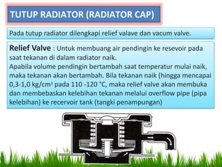 TUTUP RADIATOR (RADIATOR CAP)
Pada tutup radiator dilengkapi relief valave dan vacum valve.
Relief Valve : Untuk membuang air pendingin ke resevoir pada
saat tekanan di dalam radiator naik.
Apabila volume pendingin bertambah saat temperatur mulai naik,
maka tekanan akan bertambah. Bila tekanan naik (hingga mencapai
0,3-1,0 kg/cm3 pada 110 -120 °C, maka relief valve akan membuka
dan membebaskan kelebihan tekanan melalui overflow pipe (pipa
kelebihan) ke recervoir tank (tangki penampungan)
 