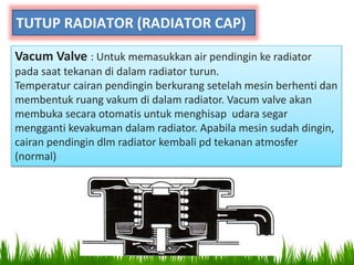 TUTUP RADIATOR (RADIATOR CAP)
Vacum Valve : Untuk memasukkan air pendingin ke radiator
pada saat tekanan di dalam radiator turun.
Temperatur cairan pendingin berkurang setelah mesin berhenti dan
membentuk ruang vakum di dalam radiator. Vacum valve akan
membuka secara otomatis untuk menghisap udara segar
mengganti kevakuman dalam radiator. Apabila mesin sudah dingin,
cairan pendingin dlm radiator kembali pd tekanan atmosfer
(normal)
 