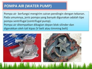 POMPA AIR (WATER PUMP)
Pompa air berfungsi mengirim cairan pendingin dengan tekanan.
Pada umumnya, jenis pompa yang banyak digunakan adalah tipe
pompa sentrifugal (centrifugal pump).
Pompa air ditempatkan dibagian depan blok silinder dan
digerakkan oleh tali kipas (V belt atau timming belt)
 