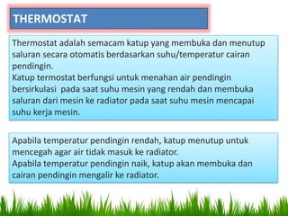 THERMOSTAT
Thermostat adalah semacam katup yang membuka dan menutup
saluran secara otomatis berdasarkan suhu/temperatur cairan
pendingin.
Katup termostat berfungsi untuk menahan air pendingin
bersirkulasi pada saat suhu mesin yang rendah dan membuka
saluran dari mesin ke radiator pada saat suhu mesin mencapai
suhu kerja mesin.
Apabila temperatur pendingin rendah, katup menutup untuk
mencegah agar air tidak masuk ke radiator.
Apabila temperatur pendingin naik, katup akan membuka dan
cairan pendingin mengalir ke radiator.
 